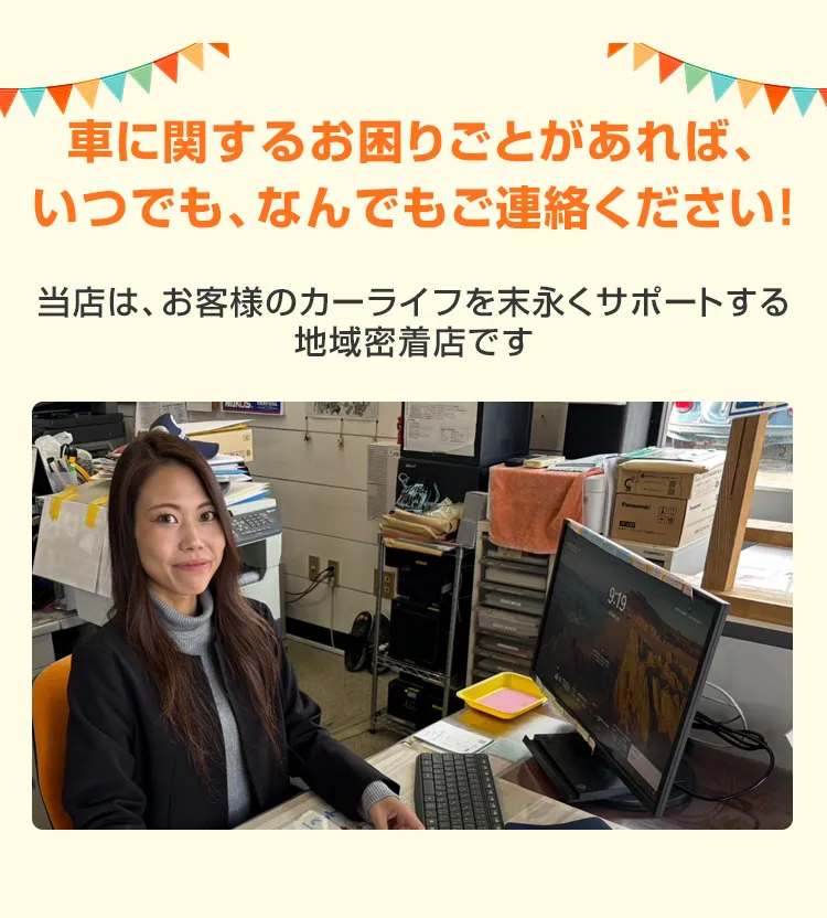 車に関するお困りごとがあれば、いつでも、なんでもご連絡ください！当店は、お客様のカーライフを末永くサポートする地域密着店です