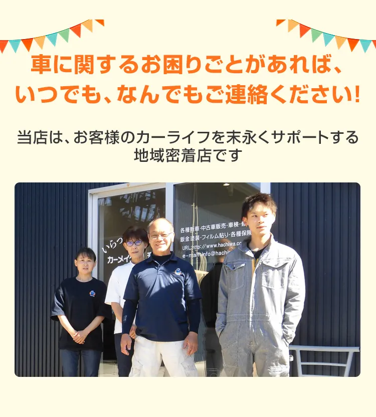 車に関するお困りごとがあれば、いつでも、なんでもご連絡ください！当店は、お客様のカーライフを末永くサポートする地域密着店です