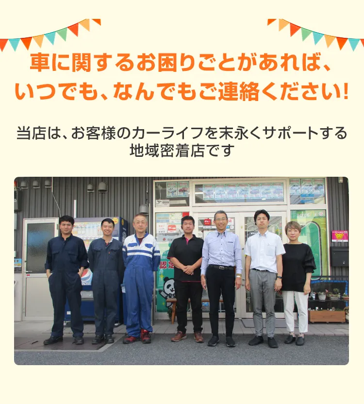 車に関するお困りごとがあれば、いつでも、なんでもご連絡ください！当店は、お客様のカーライフを末永くサポートする地域密着店です
