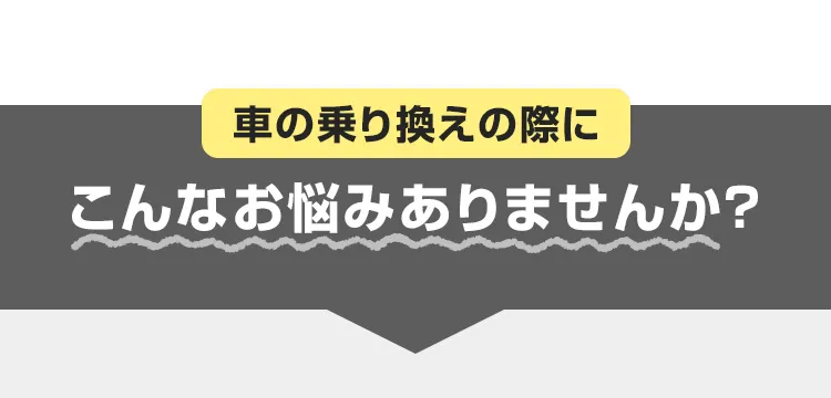 車の乗り換えの際にこんな悩みはありませんか?