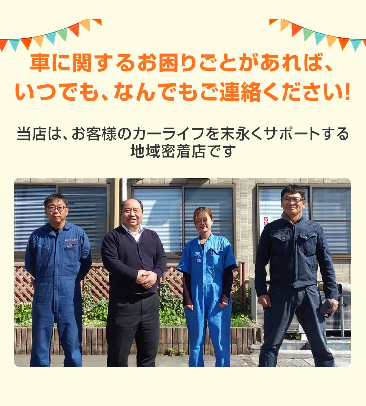 車に関するお困りごとがあれば、いつでも、なんでもご連絡ください！当店は、お客様のカーライフを末永くサポートする地域密着店です