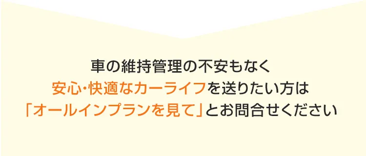 車の維持管理の不安もなく安心快適なカーライフを送りたい方は「オールインプランを見て」とお問合せください 