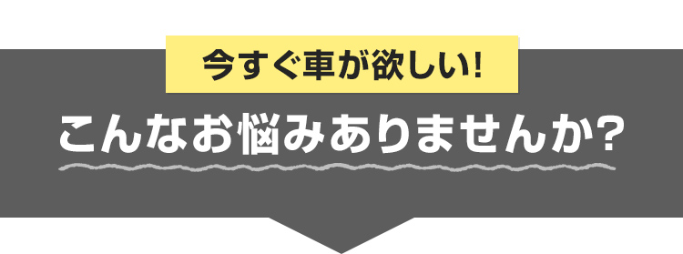 今すぐ車が欲しい！こんなお悩みありませんか？
